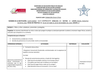 SECRETARÍA DE EDUCACIÓN PÚBLICA DE HIDALGO 
SUBSECRETARÍA DE EDUCACIÓN SUPERIOR 
DIRECCIÓN GENERAL DE FORMACIÓN Y SUPERACIÓN DOCENTE 
DEPARTAMENTO DE EDUCACIÓN NORMAL 
ESCUELA NORMAL DE LAS HUASTECAS 
HUEJUTLA HIDALGO 
PLAN DE CLASE: FORMACIÓN CÍVICA Y ÉTICA 
NOMBRE DE LA INSTITUCIÓN: “JUSTO SIERRA” C.C.T: 13DPR2237Z ZONA ESC. 143 SECTOR: 10 LUGAR: TEACAL, HUEJUTLA 
DE REYES, HGO. FECHA DE PRÁCTICA DEL 06 DE OCTUBRE AL 28 DE NOVIEMBRE DEL 2014 GRADO: 3° 
BLOQUE 1.- Niñas y niños cuidadosos, prevenidos y protegidos. 
Propósito: los alumnos identificarán los sitios o actos que pongan en peligro su salud para aprender a cuidarse y reconocer rasgos físicos, sociales y 
culturales que comparten en su contexto. 
Competencias que se favorece: 
 Conocimiento y cuidado de sí mismo. 
 Sentido de pertenencia a la comunidad, nación y la humanidad. 
APRENDIZAJE ESPERADO ACTIVIDADES MATERIALES EVALUACIÓN 
Aprecia las características 
físicas, emocionales y 
culturales que le dan 
singularidad y respeta las 
de otros niños. 
 Formación cívica y ética 
-(Asignatura transversal) (Contenidos correlacionados con la asignatura de 
español y ciencias naturales) 
1ra clase 
 Rescate de conocimientos previos, a través de interrogantes: 
 ¿Qué tipo de actividades realizas en tus tiempos libres? 
 ¿Tus padres que hacen por la mañana y en las tardes? 
 ¿Qué tipo de juegos llevas a cabo con tus amigos? 
 ¿Qué derechos tienes en la escuela? ¿Y en tu casa? 
-Participó en la lluvia 
de ideas. 
 