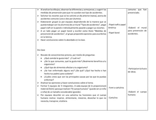  Al analizar los dibujos, observar las diferencias y semejanzas; y sugerir las 
medidas de prevención para que no sucedan ese tipo de accidentes. 
 Solicitar los recortes que se les solicitó un día anterior (tarea), acerca de 
accidentes comunes (uno o dos por alumno). 
 Elaboración grupal (o por equipos dependiendo de la manera que se 
pueda trabajar con los alumnos) de un mural “Tipos de accidentes”, pegar 
papel craft en la pared e individualmente pasarán a pegar sus recortes. 
 A un lado pegar un papel bond y escribir como título “Medidas de 
prevención de accidentes”, el grupo propondrá opciones para escribirlas 
en la lámina. 
 Hacer conclusiones sobre lo abordado en la clase. 
3ra clase 
 Rescate de conocimientos previos, por medio de preguntas: 
 ¿Qué comida te gusta más? ¿Y cuál no? 
 ¿De lo que consumes, qué te gusta más? ¿Realmente beneficia a tu 
organismo? 
 ¿Qué tipo de alimentos afectan a tu organismo? 
 ¿Se han enfermado alguna vez? ¿De qué? ¿Qué has hecho o han 
hecho tus padres para cuidarte? 
 ¿Cuáles crees que son las principales causas por las que te puedas 
enfermar? 
 Analizar las opiniones y hacer conclusiones sobre el tema. 
 Formar 5 equipos de 5 integrantes. A cada equipo de le proporcionará 
material (fomi) para que realicen “El cuerpo humano” (puede ser un niño 
o niña) de un tamaño considerable (grande). 
 Por equipos describir en una cartulina las funciones que el cuerpo 
humano realiza: respirar, alimentarse, moverse, desechar lo que no 
necesita, transpirar, etcétera. 
-Papel craft o papel 
América 
-Papel bond 
-Fomi o cartulina 
-Cartulina 
comunes que han 
presenciado. 
-Elaboró el mural 
para prevención de 
accidentes. 
-Participó en la lluvia 
de ideas. 
-Elaboró el cuerpo 
humano. 
 