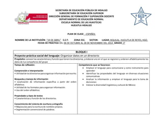 SECRETARÍA DE EDUCACIÓN PÚBLICA DE HIDALGO 
SUBSECRETARÍA DE EDUCACIÓN SUPERIOR 
DIRECCIÓN GENERAL DE FORMACIÓN Y SUPERACIÓN DOCENTE 
DEPARTAMENTO DE EDUCACIÓN NORMAL 
ESCUELA NORMAL DE LAS HUASTECAS 
HUEJUTLA HIDALGO 
PLAN DE CLASE - ESPAÑOL 
NOMBRE DE LA INSTITUCIÓN: “19 DE ABRIL” C.C.T: ZONA ESC. SECTOR: LUGAR: XIQUILAL, HUEJUTLA DE REYES, HGO. 
FECHA DE PRÁCTICA DEL 06 DE OCTUBRE AL 28 DE NOVIEMBRE DEL 2014 GRADO: 3° 
BLOQUE I 
Proyecto-práctica social del lenguaje: Organizar datos en un directorio 
Propósito: conocer las características y función que tienen los directorios, y elaborar uno en el que se registren y ordenen alfabéticamente los 
datos de tus compañeros del grupo 
Temas de reflexión: 
Comprensión e interpretación 
• Utilidad de los directorios para organizar información por escrito. 
Búsqueda y manejo de información 
• Localización de información específica a partir del orden 
alfabético. 
• Utilidad de los formatos para organizar información. 
• Uso del orden alfabético. 
Propiedades y tipos de textos 
• Características y función de los directorios. 
Conocimiento del sistema de escritura y ortografía 
• Mayúsculas para la escritura de nombres propios. 
• Segmentación convencional de palabras. 
Competencia que se favorece: 
 Emplear el lenguaje para comunicarse y como instrumento para 
aprender 
 Identificar las propiedades del lenguaje en diversas situaciones 
comunicativas 
 Analizar la información y emplear el lenguaje para la toma de 
decisiones 
 Valorar la diversidad lingüística y cultural de México 
 