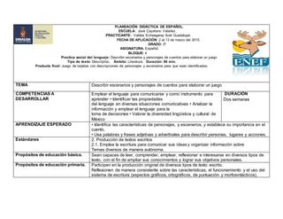 PLANEACIÓN DIDÁCTICA DE ESPAÑOL.
ESCUELA: José Cayetano Valadez.
PRACTICANTE: Valdes Echeagaray Itzel Guadalupe.
FECHA DE APLICACIÓN: 2 al 13 de marzo del 2015.
GRADO: 3º
ASIGNATURA: Español.
BLOQUE: 4
Practica social del lenguaje: Describir escenarios y personajes de cuentos para elaborar un juego
Tipo de texto: Descriptivo. Ámbito: Literatura. Duración: 60 min.
Producto final: Juego de tarjetas con descripciones de personajes y escenarios para que sean identificados.
TEMA Describir escenarios y personajes de cuentos para elaborar un juego
COMPETENCIAS A
DESARROLLAR
Emplear el lenguaje para comunicarse y como instrumento para
aprender • Identificar las propiedades
del lenguaje en diversas situaciones comunicativas • Analizar la
información y emplear el lenguaje para la
toma de decisiones • Valorar la diversidad lingüística y cultural de
México
DURACIÓN
Dos semanas
APRENDIZAJE ESPERADO • Identifica las características de personajes, y escenarios, y establece su importancia en el
cuento.
• Usa palabras y frases adjetivas y adverbiales para describir personas, lugares y acciones.
Estándares 2. Producción de textos escritos
2.1. Emplea la escritura para comunicar sus ideas y organizar información sobre
Temas diversos de manera autónoma.
Propósitos de educación básica. Sean capaces de leer, comprender, emplear, reflexionar e interesarse en diversos tipos de
texto, con el fin de ampliar sus conocimientos y lograr sus objetivos personales.
Propósitos de educación primaria. Participen en la producción original de diversos tipos de texto escrito.
Reflexionen de manera consistente sobre las características, el funcionamiento y el uso del
sistema de escritura (aspectos gráficos, ortográficos, de puntuación y morfosintácticos).
 