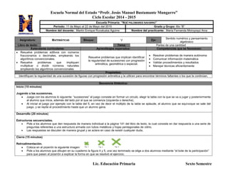 Escuela Normal del Estado “Profr. Jesús Manuel Bustamante Mungarro”
Ciclo Escolar 2014 - 2015
Lic. Educación Primaria Sexto Semestre
Asignatura: MATEMÁTICAS Bloque: V Eje:
Sentido numérico y pensamiento
algebraico
Libro de texto: Tema: Partes de una cantidad
Estándares curriculares: Aprendizajes esperados: Competencias que se favorecen:
 Resuelve problemas aditivos con números
fraccionarios o decimales, empleando los
algoritmos convencionales.
 Resuelve problemas que impliquen
multiplicar o dividir números naturales
empleando los algoritmos convencionales
Resuelve problemas que implican identificar
la regularidad de sucesiones con progresión
aritmética, geométrica o especial.
 Resolver problemas de manera autónoma
 Comunicar información matemática
 Validar procedimientos y resultados
 Manejar técnicas eficientemente
Propósitos:
Identifiquen la regularidad de una sucesión de figuras con progresión aritmética y la utilicen para encontrar términos faltantes o los que la continúan.
Secuencia Didáctica:
Inicio (15 minutos)
Jugando a las sucesiones.
 Juega con los alumnos lo siguiente: “sucesiones” el juego consiste en formar un circulo, elegir la tabla con la que se va a jugar y posteriormente
al alumno que inicia, además del lado por el que se comienza (izquierda o derecha).
 Al iniciar el juego por ejemplo con la tabla del 5, en vez de decir el múltiplo de la tabla se aplaude, el alumno que se equivoque se sale del
juego, y se repite el procedimiento hasta que un alumno gana.
Desarrollo (20 minutos)
Estructuras secuenciadas.
 Pide a los alumnos que den respuesta de manera individual a la página 141 del libro de texto, la cual consiste en dar respuesta a una serie de
preguntas referentes a una estructura armada con tubos metálicos y hojas pentagonales de vidrio.
 Las respuestas se discuten de manera grupal y se aclara en caso de existir cualquier duda.
Cierre (15 minutos)
Retroalimentación.
 Coloca en el pizarrón la siguiente imagen:
 Pide a los alumnos que dibujen en su cuaderno la figura 4 y 5, una vez terminado se elige a dos alumnos mediante “el bote de la participación”
para que pasen al pizarrón a explicar la forma en que se resolvió el ejercicio.
Escuela Primaria: “NOÉ PALOMARES NAVARRO”
Periodo: 11 de Mayo al 22 de Mayo del 2015 Grado y Grupo: 6to “B”
Nombre del docente: Martín Enrique Ruvalcaba Aguirre Nombre del practicante: María Fernanda Moroyoqui Arce
 
