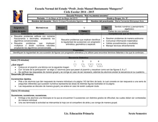 Escuela Normal del Estado “Profr. Jesús Manuel Bustamante Mungarro”
Ciclo Escolar 2014 - 2015
Lic. Educación Primaria Sexto Semestre
Asignatura: MATEMÁTICAS Bloque: V Eje:
Sentido numérico y pensamiento
algebraico
Libro de texto: Tema: Partes de una cantidad
Estándares curriculares: Aprendizajes esperados: Competencias que se favorecen:
 Resuelve problemas aditivos con números
fraccionarios o decimales, empleando los
algoritmos convencionales.
 Resuelve problemas que impliquen
multiplicar o dividir números naturales
empleando los algoritmos convencionales
Resuelve problemas que implican identificar
la regularidad de sucesiones con progresión
aritmética, geométrica o especial.
 Resolver problemas de manera autónoma
 Comunicar información matemática
 Validar procedimientos y resultados
 Manejar técnicas eficientemente
Propósitos:
Identifiquen la regularidad de una sucesión de figuras con progresión aritmética y la utilicen para encontrar términos faltantes o los que la continúan.
Secuencia Didáctica:
Inicio (15 minutos)
¿Qué sigue?
 Coloca en el pizarrón una lámina con la siguiente imagen
 Con “el bote de la participación” se elige a 3 alumnos para que pasen al pizarrón y resuelvan como son las figuras 5, 6 y 7.
 Se verifican las respuestas de manera grupal y se corrige en caso de ser necesario, además los alumnos anotan la secuencia en su cuaderno.
Desarrollo (20 minutos)
Incrementos rápidos.
 Pide a los alumnos que den respuesta de manera individual a la página 143 del libro de texto, la cual consiste en dar respuesta a una serie de
preguntas referentes que sucesión numérica representa las áreas de distintas figuras ilustradas en la página.
 Las respuestas se discuten de manera grupal y se aclara en caso de existir cualquier duda.
Cierre (15 minutos)
Sucesiones, sucesiones, sucesiones.
 Entrega a los alumnos una fotocopia en la que se encuentran 5 sucesiones con distintos grados de dificultad, las cuales deben ser contestadas
de manera individual.
 Una vez terminada la actividad se intercambia la hoja con el compañero de atrás y se corrige de manera grupal.
Escuela Primaria: “NOÉ PALOMARES NAVARRO”
Periodo: 11 de Mayo al 22 de Mayo del 2015 Grado y Grupo: 6to “B”
Nombre del docente: Martín Enrique Ruvalcaba Aguirre Nombre del practicante: María Fernanda Moroyoqui Arce
 