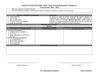 Escuela Normal del Estado “Profr. Jesús Manuel Bustamante Mungarro”
Ciclo Escolar 2014 - 2015
Lic. Educación Primaria Sexto Semestre
deben dar respuesta de manera individual.
 Una vez terminada la actividad se intercambia la hoja con el compañero de atrás y se corrige de manera grupal.
Recursos, materiales e instrumentos: Evaluación
 Lamina triángulos
 Libro de texto
 Bote de participación
 Fotocopia números hexagonales
 Escala de apreciación
El alumno es capaz de resolver problemas que implican identificar la
regularidad de sucesiones con progresión aritmética, geométrica o
especial, mediante la actividad “Números figurados”, donde el alumno
resuelve una secuencia especial haciendo uso de números naturales. Se
evalúa su desempeño a través de una escala de apreciación.
Adecuaciones curriculares
Alumno:
Tipo de adecuaciones que requiere:
Prioridades por atender
(señalar área-opcional)
Descripción de las adecuaciones propuestas
para el(la) alumno(a)
1. De acceso al currículo
 Instalaciones de la escuela ( )
 En el aula ( )
 Apoyos personales (materiales y/o
técnicos) ( )
2. En los elementos del currículo
 En la metodología ( x )
 Aprendizajes esperados ( )
 En los contenidos ( )
 En la evaluación ( )
Observaciones e imprevistos:
_______________________________________________ _______________________________________________
Docente asesor(a) Docente tutor(a)
 