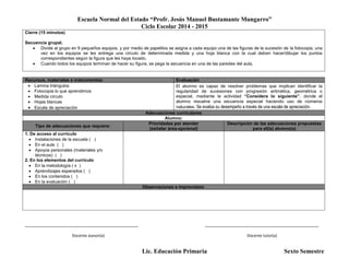 Escuela Normal del Estado “Profr. Jesús Manuel Bustamante Mungarro”
Ciclo Escolar 2014 - 2015
Lic. Educación Primaria Sexto Semestre
Cierre (15 minutos)
Secuencia grupal.
 Divide al grupo en 9 pequeños equipos, y por medio de papelitos se asigna a cada equipo una de las figuras de la sucesión de la fotocopia, una
vez en los equipos se les entrega una circulo de determinada medida y una hoja blanca con la cual deben hacer/dibujar los puntos
correspondientes según la figura que les haya tocado.
 Cuando todos los equipos terminan de hacer su figura, se pega la secuencia en una de las paredes del aula,
Recursos, materiales e instrumentos: Evaluación
 Lamina triángulos
 Fotocopia lo que aprendimos
 Medida circulo
 Hojas blancas
 Escala de apreciación
El alumno es capaz de resolver problemas que implican identificar la
regularidad de sucesiones con progresión aritmética, geométrica o
especial, mediante la actividad “Considera lo siguiente”, donde el
alumno resuelve una secuencia especial haciendo uso de números
naturales. Se evalúa su desempeño a través de una escala de apreciación.
Adecuaciones curriculares
Alumno:
Tipo de adecuaciones que requiere:
Prioridades por atender
(señalar área-opcional)
Descripción de las adecuaciones propuestas
para el(la) alumno(a)
1. De acceso al currículo
 Instalaciones de la escuela ( )
 En el aula ( )
 Apoyos personales (materiales y/o
técnicos) ( )
2. En los elementos del currículo
 En la metodología ( x )
 Aprendizajes esperados ( )
 En los contenidos ( )
 En la evaluación ( )
Observaciones e imprevistos:
_______________________________________________ _______________________________________________
Docente asesor(a) Docente tutor(a)
 