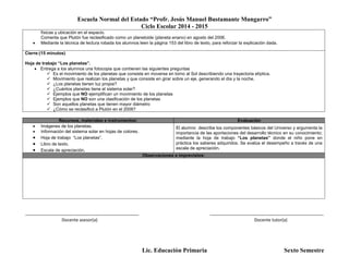 Escuela Normal del Estado “Profr. Jesús Manuel Bustamante Mungarro”
Ciclo Escolar 2014 - 2015
Lic. Educación Primaria Sexto Semestre
físicas y ubicación en el espacio.
Comenta que Plutón fue reclasificado como un planetoide (planeta enano) en agosto del 2006.
 Mediante la técnica de lectura robada los alumnos leen la página 153 del libro de texto, para reforzar la explicación dada.
Cierre:(15 minutos)
Hoja de trabajo “Los planetas”.
 Entrega a los alumnos una fotocopia que contienen las siguientes preguntas
 Es el movimiento de los planetas que consiste en moverse en torno al Sol describiendo una trayectoria elíptica.
 Movimiento que realizan los planetas y que consiste en girar sobre un eje, generando el día y la noche.
 ¿Los planetas tienen luz propia?
 ¿Cuántos planetas tiene el sistema solar?
 Ejemplos que NO ejemplifican un movimiento de los planetas
 Ejemplos que NO son una clasificación de los planetas
 Son aquellos planetas que tienen mayor diámetro
 ¿Cómo se reclasificó a Plutón en el 2006?
Recursos, materiales e instrumentos: Evaluación
 Imágenes de los planetas.
 Información del sistema solar en hojas de colores.
 Hoja de trabajo “Los planetas”.
 Libro de texto.
 Escala de apreciación.
El alumno describe los componentes básicos del Universo y argumenta la
importancia de las aportaciones del desarrollo técnico en su conocimiento;
mediante la hoja de trabajo “Los planetas” donde el niño pone en
práctica los saberes adquiridos. Se evalúa el desempeño a través de una
escala de apreciación.
Observaciones e imprevistos:
_______________________________________________ _______________________________________________
Docente asesor(a) Docente tutor(a)
 