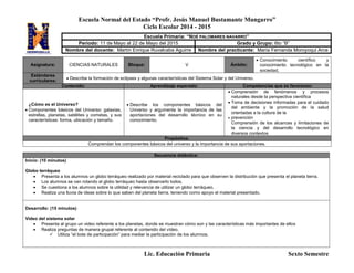 Escuela Normal del Estado “Profr. Jesús Manuel Bustamante Mungarro”
Ciclo Escolar 2014 - 2015
Lic. Educación Primaria Sexto Semestre
Asignatura: CIENCIAS NATURALES Bloque: V Ámbito:
 Conocimiento científico y
conocimiento tecnológico en la
sociedad,
Estándares
curriculares:
 Describe la formación de eclipses y algunas características del Sistema Solar y del Universo.
Contenido: Aprendizaje esperado: Competencias que se favorecen:
¿Cómo es el Universo?
 Componentes básicos del Universo: galaxias,
estrellas, planetas, satélites y cometas, y sus
características: forma, ubicación y tamaño.
 Describe los componentes básicos del
Universo y argumenta la importancia de las
aportaciones del desarrollo técnico en su
conocimiento.
 Comprensión de fenómenos y procesos
naturales desde la perspectiva científica
 Toma de decisiones informadas para el cuidado
del ambiente y la promoción de la salud
orientadas a la cultura de la
 prevención
Comprensión de los alcances y limitaciones de
la ciencia y del desarrollo tecnológico en
diversos contextos
Propósitos:
Comprendan los componentes básicos del universo y la importancia de sus aportaciones.
Secuencia didáctica:
Inicio: (10 minutos)
Globo terráqueo
 Presenta a los alumnos un globo terráqueo realizado por material reciclado para que observen la distribución que presenta el planeta tierra.
 Los alumnos se van rotando el globo terráqueo hasta observarlo todos.
 Se cuestiona a los alumnos sobre la utilidad y relevancia de utilizar un globo terráqueo.
 Realiza una lluvia de ideas sobre lo que saben del planeta tierra, teniendo como apoyo el material presentado.
Desarrollo: (15 minutos)
Vídeo del sistema solar
 Presenta al grupo un video referente a los planetas, donde se muestran cómo son y las características más importantes de ellos
 Realiza preguntas de manera grupal referente al contenido del vídeo.
 Utiliza “el bote de participación” para mediar la participación de los alumnos.
Escuela Primaria: “NOÉ PALOMARES NAVARRO”
Periodo: 11 de Mayo al 22 de Mayo del 2015 Grado y Grupo: 6to “B”
Nombre del docente: Martín Enrique Ruvalcaba Aguirre Nombre del practicante: María Fernanda Moroyoqui Arce
 