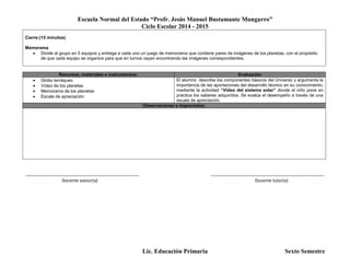 Escuela Normal del Estado “Profr. Jesús Manuel Bustamante Mungarro”
Ciclo Escolar 2014 - 2015
Lic. Educación Primaria Sexto Semestre
Cierre:(15 minutos)
Memorama
 Divide al grupo en 5 equipos y entrega a cada uno un juego de memorama que contiene pares de imágenes de los planetas, con el propósito
de que cada equipo se organice para que en turnos vayan encontrando las imágenes correspondientes.
Recursos, materiales e instrumentos: Evaluación
 Globo terráqueo
 Vídeo de los planetas
 Memorama de los planetas
 Escala de apreciación
El alumno describe los componentes básicos del Universo y argumenta la
importancia de las aportaciones del desarrollo técnico en su conocimiento;
mediante la actividad “Vídeo del sistema solar” donde el niño pone en
práctica los saberes adquiridos. Se evalúa el desempeño a través de una
escala de apreciación.
Observaciones e imprevistos:
_______________________________________________ _______________________________________________
Docente asesor(a) Docente tutor(a)
 