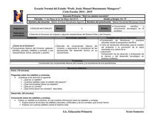 Escuela Normal del Estado “Profr. Jesús Manuel Bustamante Mungarro”
Ciclo Escolar 2014 - 2015
Lic. Educación Primaria Sexto Semestre
Asignatura: CIENCIAS NATURALES Bloque: V Ámbito:
 Conocimiento científico y
conocimiento tecnológico en la
sociedad,
Estándares
curriculares:
 Describe la formación de eclipses y algunas características del Sistema Solar y del Universo.
Contenido: Aprendizaje esperado: Competencias que se favorecen:
¿Cómo es el Universo?
 Componentes básicos del Universo: galaxias,
estrellas, planetas, satélites y cometas, y sus
características: forma, ubicación y tamaño.
 Describe los componentes básicos del
Universo y argumenta la importancia de las
aportaciones del desarrollo técnico en su
conocimiento.
 Comprensión de fenómenos y procesos
naturales desde la perspectiva científica
 Toma de decisiones informadas para el cuidado
del ambiente y la promoción de la salud
orientadas a la cultura de la
 prevención
Comprensión de los alcances y limitaciones de
la ciencia y del desarrollo tecnológico en
diversos contextos
Propósitos:
Comprendan los componentes básicos del universo y la importancia de sus aportaciones.
Secuencia didáctica:
Inicio: (10 minutos)
Preguntas sobre los satélites y comentas.
 .Cuestiona a los alumnos lo siguiente:
 ¿Qué es un satélite?
 ¿Cuántos satélites viajan al rededor del espacio?
 ¿Qué funcionalidad tienen los satélites?
 ¿Qué es un cometa?
 ¿Qué forma tienen los cometas?, descríbelo.
Desarrollo: (20 minutos)
Conociendo sobre los satélites y cometas.
 Coloca un rotafolio en el pizarrón, el cual contiene información sobre los satélites y cometas.
 Explica acerca de los tipos de satélites (naturales y artificiales) y de los cometas; qué función tienen.
 Explicar con cuantos satélites cuenta el sistema solar
Escuela Primaria: “NOÉ PALOMARES NAVARRO”
Periodo: 11 de Mayo al 22 de Mayo del 2015 Grado y Grupo: 6to “B”
Nombre del docente: Martín Enrique Ruvalcaba Aguirre Nombre del practicante: María Fernanda Moroyoqui Arce
 