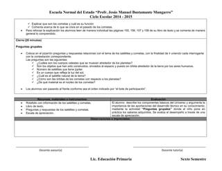 Escuela Normal del Estado “Profr. Jesús Manuel Bustamante Mungarro”
Ciclo Escolar 2014 - 2015
Lic. Educación Primaria Sexto Semestre
 Explicar que son los cometas y cuál es su función
 Comenta acerca de lo que se creía en el pasado de los cometas.
 Para reforzar la explicación los alumnos leen de manera individual las páginas 155, 156, 157 y 158 de su libro de texto y se comenta de manera
general lo comprendido.
Cierre:(20 minutos)
Preguntas grupales
 Coloca en el pizarrón preguntas y respuestas relacionas con el tema de los satélites y cometas, con la finalidad de ir uniendo cada interrogante
con la contestación correspondiente.
Las preguntas son las siguientes:
 ¿Cuáles son los cuerpos celestes que se mueven alrededor de los planetas?
 Son los objetos que han sido construidos, enviados al espacio y puesto en órbita alrededor de la tierra por los seres humanos.
 Número de satélites que tiene júpiter
 Es un cuerpo que refleja la luz del sol.
 ¿Cuál es el satélite natural de la tierra?
 ¿Cómo son las órbitas de los cometas con respecto a los planetas?
 ¿De qué material es el núcleo de los cometas?
 Los alumnos van pasando al frente conforme sea el orden indicado por “el bote de participación”.
Recursos, materiales e instrumentos: Evaluación
 Rotafolio con información de los satélites y cometas.
 Libro de texto.
 Preguntas y respuestas de los satélites y cometas.
 Escala de apreciación.
El alumno describe los componentes básicos del Universo y argumenta la
importancia de las aportaciones del desarrollo técnico en su conocimiento;
mediante la actividad “Preguntas grupales” donde el niño pone en
práctica los saberes adquiridos. Se evalúa el desempeño a través de una
escala de apreciación.
Observaciones e imprevistos:
_______________________________________________ _______________________________________________
Docente asesor(a) Docente tutor(a)
 