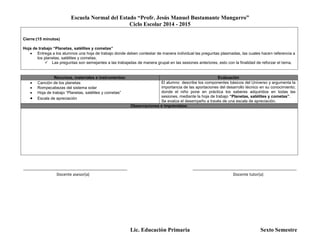 Escuela Normal del Estado “Profr. Jesús Manuel Bustamante Mungarro”
Ciclo Escolar 2014 - 2015
Lic. Educación Primaria Sexto Semestre
Cierre:(15 minutos)
Hoja de trabajo “Planetas, satélites y cometas”
 Entrega a los alumnos una hoja de trabajo donde deben contestar de manera individual las preguntas plasmadas, las cuales hacen referencia a
los planetas, satélites y cometas.
 Las preguntas son semejantes a las trabajadas de manera grupal en las sesiones anteriores, esto con la finalidad de reforzar el tema.
Recursos, materiales e instrumentos: Evaluación
 Canción de los planetas
 Rompecabezas del sistema solar
 Hoja de trabajo “Planetas, satélites y cometas”
 Escala de apreciación
El alumno describe los componentes básicos del Universo y argumenta la
importancia de las aportaciones del desarrollo técnico en su conocimiento;
donde el niño pone en práctica los saberes adquiridos en todas las
sesiones, mediante la hoja de trabajo “Planetas, satélites y cometas”.
Se evalúa el desempeño a través de una escala de apreciación.
Observaciones e imprevistos:
_______________________________________________ _______________________________________________
Docente asesor(a) Docente tutor(a)
 