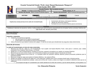 Escuela Normal del Estado “Profr. Jesús Manuel Bustamante Mungarro”
Ciclo Escolar 2014 - 2015
Lic. Educación Primaria Sexto Semestre
Asignatura: HISTORIA Bloque: V Ámbito: Cultural
Contenido:: La caída de Constantinopla y el cierre de rutas comerciales.
Aprendizaje esperado: Competencias que se favorecen:
Explica las consecuencias de la caída de Constantinopla.
 Comprensión del tiempo y del espacio históricos
 Manejo de información histórica.
 Formación de una conciencia histórica para la convivencia.
Propósito:
Establezcan relaciones de secuencia, cambio y multicausalidad para ubicar temporal y espacialmente los principales hechos y procesos históricos del
lugar donde viven, del país y del mundo.
Secuencia Didáctica:
Inicio (15 minutos)
preguntas y respuestas.
 Cuestiona a los alumnos lo siguiente:
 ¿De qué imperio fue la capital Constantinopla?
 ¿Cómo afectó a los europeos la caída de Constantinopla?
 Indica a los alumnos que realicen la lectura de la página 118 del libro de texto para retroalimentar las preguntas vistas anteriormente.
Desarrollo (20 minutos)
La caída de Constantinopla y el cierre de rutas comerciales.
 Menciona que entre los siglos VI y XV Constantinopla fue la capital del Imperio Bizantino. Punto clave para el comercio, pues estaba
enclavada en las fronteras entre Europa y el Oriente.
 Señala que en 1453 Constantinopla es tomada por los turcos, quienes la convierten en su capital y la nombran Estambul.
 Menciona que los turcos cierran el paso a los comerciantes europeos que buscaban adquirir mercancías de Oriente.
 Explica el establecimiento de los turcos en un monopolio sobre los productos cobrando altísimos precios provocando problemas para la
economía europea.
 Mencionar el auge de viajes para explorar el Océano Atlántico y las costas de África.
 Señalar que también a lo largo de los siglos XVI y XVII existe gran rivalidad entre turcos y europeos dando lugar a diversas guerras.
 Expone las distintas concepciones europeas acerca de la forma del l mundo y coloca una imagen en el pizarrón referente al tema que se va
explicando:
 Los europeos del siglo XV consideraban que nuestro planeta era el centro del universo y que los demás planetas y el Sol giraban a su
Escuela Primaria: “NOÉ PALOMARES NAVARRO”
Periodo: 11 de Mayo al 22 de Mayo del 2015 Grado y Grupo: 6to “B”
Nombre del docente: Martín Enrique Ruvalcaba Aguirre Nombre del practicante: María Fernanda Moroyoqui Arce
 