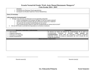 Escuela Normal del Estado “Profr. Jesús Manuel Bustamante Mungarro”
Ciclo Escolar 2014 - 2015
Lic. Educación Primaria Sexto Semestre
alrededor.
 Concepción de Ptolomeo (Teoría geocéntrica).
 Concepción de Nicolás Copérnico (Teoría heliocéntrica).
Cierre (15 minutos)
¿Qué aprendí de Constantinopla?
 Entrega a los alumnos una fotocopia con las siguientes preguntas:
 ¿Cómo consideraban los europeos del siglo XV que era nuestro planeta?
 ¿Cómo se le llamó a la teoría del que el Sol era el centro de un sistema?
 ¿En qué año fue tomada Constantinopla por los turcos?
 ¿Qué consecuencias originó la caída de Constantinopla en manos de los turcos?
 Una vez terminada la actividad las respuestas se comentan en plenaria
Recursos, materiales e instrumentos: Evaluación
 Libro de texto
 Imágenes explicación
 Fotocopia con preguntas
 Escala de apreciación
El alumno es capaz de explicar las consecuencias de la caída de
Constantinopla, mediante la actividad “¿Qué aprendí de
Constantinopla?“ donde debe dar respuesta a algunas preguntas
referentes al tema. Se evalúa el desempeño del niño a través de una
escala de apreciación.
Observaciones e imprevistos:
_______________________________________________ _______________________________________________
Docente asesor(a) Docente tutor(a)
 