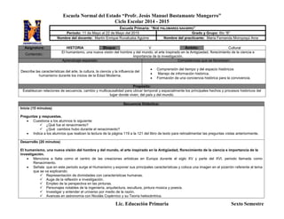 Escuela Normal del Estado “Profr. Jesús Manuel Bustamante Mungarro”
Ciclo Escolar 2014 - 2015
Lic. Educación Primaria Sexto Semestre
Asignatura: HISTORIA Bloque: V Ámbito: Cultural
Contenido::
El humanismo, una nueva visión del hombre y del mundo, el arte inspirado en la Antigüedad, florecimiento de la ciencia e
importancia de la investigación.
Aprendizaje esperado: Competencias que se favorecen:
Describe las características del arte, la cultura, la ciencia y la influencia del
humanismo durante los inicios de la Edad Moderna.
 Comprensión del tiempo y del espacio históricos
 Manejo de información histórica.
 Formación de una conciencia histórica para la convivencia.
Propósito:
Establezcan relaciones de secuencia, cambio y multicausalidad para ubicar temporal y espacialmente los principales hechos y procesos históricos del
lugar donde viven, del país y del mundo.
Secuencia Didáctica:
Inicio (15 minutos)
Preguntas y respuestas.
 Cuestiona a los alumnos lo siguiente:
 ¿Qué fue el renacimiento?
 ¿Qué cambios hubo durante el renacimiento?
 Indica a los alumnos que realicen la lectura de la página 119 a la 121 del libro de texto para retroalimentar las preguntas vistas anteriormente.
Desarrollo (20 minutos)
El humanismo, una nueva visión del hombre y del mundo, el arte inspirado en la Antigüedad, florecimiento de la ciencia e importancia de la
investigación.
 Menciona a Italia como el centro de las creaciones artísticas en Europa durante el siglo XV y parte del XVI, periodo llamada como
Renacimiento.
 Señala que en este periodo surge el Humanismo y exponer sus principales características y coloca una imagen en el pizarrón referente al tema
que se va explicando:
 Representación de divinidades con características humanas.
 Auge de la reflexión e investigación.
 Empleo de la perspectiva en las pinturas.
 Personajes notables de la ingeniería, arquitectura, escultura, pintura música y poesía.
 Investigar y entender el universo por medio de la razón.
 Avances en astronomía con Nicolás Copérnico y su Teoría heliocéntrica.
Escuela Primaria: “NOÉ PALOMARES NAVARRO”
Periodo: 11 de Mayo al 22 de Mayo del 2015 Grado y Grupo: 6to “B”
Nombre del docente: Martín Enrique Ruvalcaba Aguirre Nombre del practicante: María Fernanda Moroyoqui Arce
 