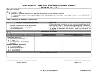 Escuela Normal del Estado “Profr. Jesús Manuel Bustamante Mungarro”
Ciclo Escolar 2014 - 2015
Lic. Educación Primaria Sexto Semestre
Cierre: (20 minutos)
Describiendo una imagen
 Muestra una imagen en el pizarrón para realizar la descripción de un lugar de manera individual.
 Entrega a los alumnos una fotocopia que tiene plasmada en la parte superior la misma imagen presentada y en la parte inferior debe describir
la ilustración.
Tarea: Traer evidencias de los eventos que registraron.
Recursos, materiales e instrumentos: Evaluación
 Rotafolio con información de las descripciones.
 Fotocopia para realizar una descripción
 Escala de apreciación
El alumno es capaz de organizar un texto describiendo una imagen, donde
debe tomar en cuenta los aspectos necesarios para realizar la descripción;
observa lo elaborado mediante la actividad “Describiendo una imagen”
.Se evalúa el desempeño del alumno a través de una escala de
apreciación.
Adecuaciones curriculares
Alumno:
Tipo de adecuaciones que requiere:
Prioridades por atender
(señalar área-opcional)
Descripción de las adecuaciones propuestas
para el(la) alumno(a)
1. De acceso al currículo
 Instalaciones de la escuela ( )
 En el aula ( )
 Apoyos personales (materiales y/o
técnicos) ( )
2. En los elementos del currículo
 En la metodología ( x )
 Aprendizajes esperados ( )
 En los contenidos ( )
 En la evaluación ( )
Observaciones e imprevistos:
____________________________________________ ______________________________________
Docente asesor(a) Docente tutor
 