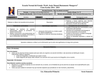 Escuela Normal del Estado “Profr. Jesús Manuel Bustamante Mungarro”
Ciclo Escolar 2014 - 2015
Lic. Educación Primaria Sexto Semestre
Asignatura: ESPAÑOL Bloque: V Ámbito: Participación social
Proyecto: Tipo de texto: Temas de reflexión:
Elaborar un álbum de recuerdos de la primaria Descriptivo
 Palabras y frases adjetivas para describir
adecuadamente personas y situaciones.
 Estructura y función de los álbumes.
Estándares curriculares: Aprendizajes esperados: Competencias que se favorecen:
 Organiza su escritura en párrafos
estructurados, usando la puntuación de
manera convencional.
 Realiza correcciones a sus producciones con
el fin de garantizar el propósito comunicativo y
que lo comprendan otros lectores.
 Jerarquiza información en un texto a partir
de criterios establecidos.
 Organiza un texto por secciones temáticas.
 Emplear el lenguaje para comunicarse y como
instrumento para aprender
 Identificar las propiedades del lenguaje en
diversas situaciones comunicativas
 Analizar la información y emplear el lenguaje
para la toma de decisiones
 Valorar la diversidad lingüística y cultural de
México
Propósitos:
Aprender a elaborar un álbum con la información que ha sido más significativa a lo largo de la primaria.
Secuencia Didáctica:
Inicio: (10 minutos)
Hora de empezar
 Indica que los alumnos formen equipos para que cada uno organice una sección del álbum, (las secciones se distribuyen al azar).
Cada equipo realiza lo siguiente:
 Juntar las fotografías y evidencias que vayan a incluir
 Cada integrante del equipo debe redactar una narración de lo que ocurre en la fotografía o de un evento
Desarrollo: (10 minutos)
Describiendo nuestros eventos escolares.
 Muestra en un rotafolio el ejemplo de una narración de un evento, con la finalidad de que los alumnos se apoyen de la ejemplificación para
realizar lo indicado.
 Indica que para realizar la narración hay que recordar aspectos que prevalecían en ese momento y describirlos.
Escuela Primaria: “NOÉ PALOMARES NAVARRO”
Periodo: 11 de Mayo al 22 de Mayo del 2015 Grado y Grupo: 6to “B”
Nombre del docente: Martín Enrique Ruvalcaba Aguirre Nombre del practicante: María Fernanda Moroyoqui Arce
 