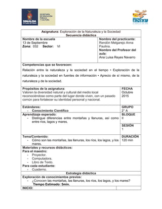 Asignatura: Exploración de la Naturaleza y la Sociedad
Secuencia didáctica
Nombre de la escuela
13 de Septiembre
Zona: 032 Sector: VI
Nombre del practicante:
Rendón Melgarejo Anna
Paulina.
Nombre del Profesor del
aula:
Ana Luisa Reyes Navarro
Competencias que se favorecen:
Relación entre la naturaleza y la sociedad en el tiempo • Exploración de la
naturaleza y la sociedad en fuentes de información • Aprecio de sí mismo, de la
naturaleza y de la sociedad.
Propósitos de la asignatura:
Valoren la diversidad natural y cultural del medio local
reconociéndose como parte del lugar donde viven, con un pasado
común para fortalecer su identidad personal y nacional.
FECHA
Octubre
2015
Estándares:
- Conocimiento Científico
GRUPO
2° A
Aprendizaje esperado:
- Distingue diferencias entre montañas y llanuras, así como
entre ríos, lagos y mares.
BLOQUE
II
SESIÓN
1
Tema/Contenido:
- Cómo son las montañas, las llanuras, los ríos, los lagos, y los
mares.
DURACIÓN
120 min
Materiales y recursos didácticos:
Para el maestro:
- Proyector.
- Computadora.
- Libro de Texto.
Para cada estudiante:
- Cuaderno.
Estrategia didáctica
Exploración de conocimientos previos:
- ¿Conocen las montañas, las llanuras, los ríos, los lagos, y los mares?
Tiempo Estimado: 5min.
INICIO:
 