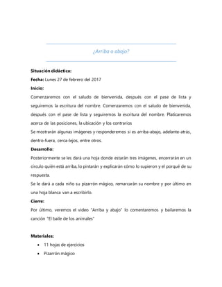 ¿Arriba o abajo?
Situación didáctica:
Fecha: Lunes 27 de febrero del 2017
Inicio:
Comenzaremos con el saludo de bienvenida, después con el pase de lista y
seguiremos la escritura del nombre. Comenzaremos con el saludo de bienvenida,
después con el pase de lista y seguiremos la escritura del nombre. Platicaremos
acerca de las posiciones, la ubicación y los contrarios
Se mostrarán algunas imágenes y responderemos si es arriba-abajo, adelante-atrás,
dentro-fuera, cerca-lejos, entre otros.
Desarrollo:
Posteriormente se les dará una hoja donde estarán tres imágenes, encerrarán en un
círculo quién está arriba, lo pintarán y explicarán cómo lo supieron y el porqué de su
respuesta.
Se le dará a cada niño su pizarrón mágico, remarcarán su nombre y por último en
una hoja blanca van a escribirlo.
Cierre:
Por último, veremos el video “Arriba y abajo” lo comentaremos y bailaremos la
canción “El baile de los animales”
Materiales:
 11 hojas de ejercicios
 Pizarrón mágico
 