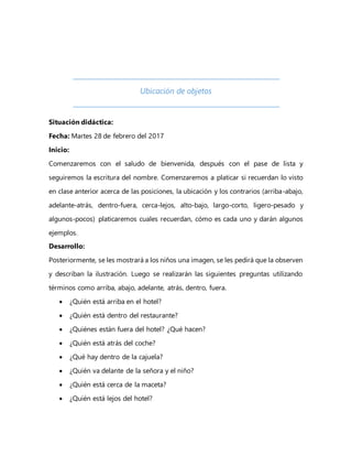 Ubicación de objetos
Situación didáctica:
Fecha: Martes 28 de febrero del 2017
Inicio:
Comenzaremos con el saludo de bienvenida, después con el pase de lista y
seguiremos la escritura del nombre. Comenzaremos a platicar si recuerdan lo visto
en clase anterior acerca de las posiciones, la ubicación y los contrarios (arriba-abajo,
adelante-atrás, dentro-fuera, cerca-lejos, alto-bajo, largo-corto, ligero-pesado y
algunos-pocos) platicaremos cuales recuerdan, cómo es cada uno y darán algunos
ejemplos.
Desarrollo:
Posteriormente, se les mostrará a los niños una imagen, se les pedirá que la observen
y describan la ilustración. Luego se realizarán las siguientes preguntas utilizando
términos como arriba, abajo, adelante, atrás, dentro, fuera.
 ¿Quién está arriba en el hotel?
 ¿Quién está dentro del restaurante?
 ¿Quiénes están fuera del hotel? ¿Qué hacen?
 ¿Quién está atrás del coche?
 ¿Qué hay dentro de la cajuela?
 ¿Quién va delante de la señora y el niño?
 ¿Quién está cerca de la maceta?
 ¿Quién está lejos del hotel?
 