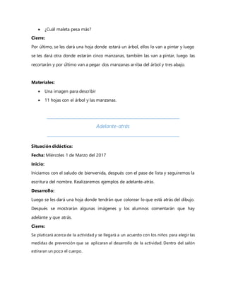  ¿Cuál maleta pesa más?
Cierre:
Por último, se les dará una hoja donde estará un árbol, ellos lo van a pintar y luego
se les dará otra donde estarán cinco manzanas, también las van a pintar, luego las
recortarán y por último van a pegar dos manzanas arriba del árbol y tres abajo.
Materiales:
 Una imagen para describir
 11 hojas con el árbol y las manzanas.
Adelante-atrás
Situación didáctica:
Fecha: Miércoles 1 de Marzo del 2017
Inicio:
Iniciamos con el saludo de bienvenida, después con el pase de lista y seguiremos la
escritura del nombre. Realizaremos ejemplos de adelante-atrás.
Desarrollo:
Luego se les dará una hoja donde tendrán que colorear lo que está atrás del dibujo.
Después se mostrarán algunas imágenes y los alumnos comentarán que hay
adelante y que atrás.
Cierre:
Se platicará acerca de la actividad y se llegará a un acuerdo con los niños para elegir las
medidas de prevención que se aplicaran al desarrollo de la actividad. Dentro del salón
estiraran un poco el cuerpo.
 