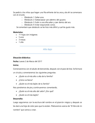 Se pedirá a los niños que hagan una fila enfrente de los aros y de ahí se comenzara
con el circuito.
o Obstáculo 1: Saltar aros.
o Obstáculo 2: Gatear/pasar por adentro del gusano.
o Obstáculo 3: Subir a una silla saltar y caer dentro del aro.
o Obstáculo 4: trotar esquivando conos.
Se comentará que obstáculo se les hizo más difícil y cual les gusto más.
Materiales:
 11 hojas con imágenes
 5 aros
 3 mesas
 1 silla
Alto-bajo
Situación didáctica:
Fecha: Jueves 2 de Marzo del 2017
Inicio:
Comenzaremos con el saludo de bienvenida, después con el pase de lista. Se formará
un círculo y comentaremos las siguientes preguntas:
 ¿Quién es el más alto o alta de tu familia?
 ¿Cómo se llama?
 ¿Quién es el más bajito de tu familia?
Nos pondremos de pie y continuaremos comentando,
 ¿Quién es el más alto del salón? ¿Por qué?
 ¿Quién es el más bajito?
Desarrollo:
Luego seguiremos con la escritura del nombre en el pizarrón mágico y después se
les dará una hoja de color para que lo anoten. Platicaremos acerca de “El libro de mi
nombre” que vamos a crear.
 