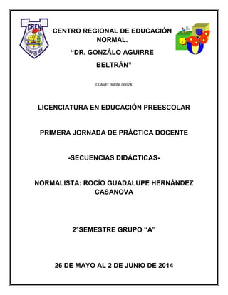 CENTRO REGIONAL DE EDUCACIÓN
NORMAL.
“DR. GONZÁLO AGUIRRE
BELTRÁN”
CLAVE: 30DNL0002X
LICENCIATURA EN EDUCACIÓN PREESCOLAR
PRIMERA JORNADA DE PRÁCTICA DOCENTE
-SECUENCIAS DIDÁCTICAS-
NORMALISTA: ROCÍO GUADALUPE HERNÁNDEZ
CASANOVA
2°SEMESTRE GRUPO “A”
26 DE MAYO AL 2 DE JUNIO DE 2014
 