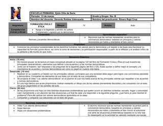 Asignatura:
FORMACIÓN CÍVICA Y
ÉTICA
Bloque: IV Ámbito: Aula
Competencias
cívicas y éticas:
 Apego a la legalidad y sentido de justicia
 Comprensión y aprecio por la democracia
Contenidos: Aprendizajes esperados:
Normas y acuerdos democráticos
 Reconoce que las normas representan acuerdos para la
convivencia democrática, basados en principios y valores
reconocidos por todos y orientados al bien común.
Propósitos:
 Conozcan los principios fundamentales de los derechos humanos, los valores para la democracia y el respeto a las leyes para favorecer su
capacidad de formular juicios éticos, así como la toma de decisiones y la participación responsable, a partir de la reflexión y el análisis crítico de
su persona y del mundo en que viven.
Secuencia Didáctica:
Inicio: (10 min)
 De manera grupal, se da lectura al mapa conceptual ubicado en la página 124 del libro de Formación Cívica y Ética el cual muestra las
principales características y elementos que definen a los acuerdos y a las normas democráticas.
 Junto con el maestro, dan respuesta a las preguntas de la siguiente página del libro (125). Estas ayudan a definir mejor el concepto y la
importancia de acuerdos y normas democráticos así como su papel en nuestra vida diaria.
Desarrollo: (15 min)
 Realizan en su cuaderno un listado con los principales valores y principios que una sociedad debe seguir para lograr una convivencia saludable
y democrática. Comparten los elementos de sus listas con el resto de sus compañeros.
 Se proyecta el video “Los valores democráticos” en el pizarrón el cual nos habla acerca de los principales valores que respaldan a los acuerdos
y normas democráticos.
 En una hoja blanca que se les proporciona, ilustran mediante un dibujo uno de los valores previamente discutidos y los comparten con el resto
del grupo pegándolos en las paredes del aula.
Cierre: (20 min)
 Se les proporciona una hoja con tres distintas situaciones problemáticas que suelen ocurrir en distintos contextos: escuela, hogar y comunidad.
Leen mentalmente y con atención las tres situaciones y al final de cada una responden a la siguiente pregunta: ¿qué haría yo para resolver el
problema? Para ello aplican los valores democráticos aprendidos en la clase.
 Comparten y comparan sus soluciones con el resto del grupo.
Recursos, materiales e instrumentos: Evaluación
 Video “Los valores democráticos”
 Hojas blancas
 Hojas con situaciones problemáticas
 El alumno reconoce que las normas representan acuerdos para la
convivencia democrática, basados en principios y valores
reconocidos por todos y orientados al bien común al solucionar
una serie de situaciones problemáticas basadas en la vida real.
Su desempeño en la actividad es valorado mediante una escala
ESCUELA PRIMARIA: Ejido Villa de Seris
Periodo: 13 de marzo Grado y Grupo: 5to. B
Nombre del docente: Gerardo Robles Valenzuela Nombre del practicante: Álvaro Rojo Cruz
 