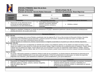 Asignatura: ARTÍSTICA Bloque: IV
Eje de
enseñanza:
Expresión
Lenguaje
artístico:
Artes visuales
Contenidos: Aprendizajes esperados: Competencias que se favorecen:
 Observación de las diferentes formas
en las que se puede representar el
movimiento en una obra tridimensional,
 Crea objetos tridimensionales que
expresen movimiento utilizando
diversos soportes, procesos y
materiales.
 Artística y cultural
Propósitos:
 Edifiquen su identidad y fortalezcan su sentido de pertenencia a un grupo, valorando el patrimonio cultural y las diversas manifestaciones
artísticas del entorno, de su país y del mundo.
Secuencia Didáctica:
Inicio: (10 min)
 Utilizando la estrategia de la Lectura Robada, grupalmente, leen las páginas 60 y 61 de su libro de texto de Educación Artística. Escuchan
atentamente a los compañeros que les toque leer y conforme avanzan con el texto, comentan las dudas que surjan y los datos más
interesantes de lo que vayan entendiendo acerca del tema.
 Analizan ejemplos de instalaciones artísticas representadas en imágenes proyectadas en el pizarrón por medio de distintas diapositivas.
Desarrollo: (30 min)
 Se reúnen en equipos de 5 o 6 integrantes por afinidad para construir una instalación artística con los objetos que trajeron de tarea. A cada
equipo se le asigna un área distinta en el aula para que puedan trabajar. Eligen la temática de su preferencia para la instalación. Pueden utilizar
cualquier tipo de material que traigan, incluso algunos que ya se encuentren en el aula con anterioridad, desde plásticos, botellas, cartulina,
cartones, fotografías, hojas de colores, telas, etc. En caso de ser necesario, pueden buscar efectos de sonido o piezas musicales ambientales
utilizando su Tablet.
Cierre: (10 min)
 Por turnos, cada equipo presenta su instalación artística al resto de sus compañeros. Los demás observan atentamente los elementos de la
instalación y analizan detalladamente lo que esta pueda representar. Al final de la presentación de cada equipo, se realizan las siguientes
preguntas a sus miembros: ¿Qué representa la instalación? ¿Cómo la elaboraron? ¿Con qué la elaboraron?
Recursos, materiales e instrumentos: Evaluación
 Diapositivas con imágenes de instalaciones artísticas.
 Materiales (plásticos, botellas, cartulina, cartones, fotografías,
hojas de colores, telas, etc.).
 Tablet .MX
 El alumno crea objetos tridimensionales que expresen movimiento
utilizando diversos soportes, procesos y materiales en la
realización de su instalación artística, su desempeño es valorado
en una escala de apreciación.
Observaciones e imprevistos:
ESCUELA PRIMARIA: Ejido Villa de Seris
Periodo: 18 de marzo Grado y Grupo: 5to. B
Nombre del docente: Gerardo Robles Valenzuela Nombre del practicante: Álvaro Rojo Cruz
 