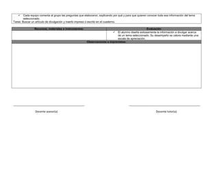  Cada equipo comenta al grupo las preguntas que elaboraron, explicando por qué y para que quieren conocer toda esa información del tema
seleccionado.
Tarea: Buscar un artículo de divulgación y traerlo impreso o escrito en el cuaderno.
Recursos, materiales e instrumentos: Evaluación
 El alumno diseña exitosamente la información a divulgar acerca
de un tema seleccionado. Su desempeño se valora mediante una
escala de apreciación.
Observaciones e imprevistos:
_______________________________________________ _______________________________________________
Docente asesor(a) Docente tutor(a)
 