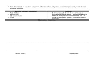  Cada alumno describe en su cuaderno su experiencia utilizando el teléfono, incluyendo las características que el sonido presento durante el
proceso de la actividad.
Recursos, materiales e instrumentos: Evaluación
 Regla de 30 cm.
 Reloj mecánico
 26 vasos desechables
 Cuerda
 El alumno relaciona la vibración de los materiales con la
propagación del sonido al describir la actividad realizada con un
teléfono de vasos y las conclusiones obtenidas en base a la
misma. Su aprendizaje es valorado a través de una escala de
apreciación.
Observaciones e imprevistos:
_______________________________________________ _______________________________________________
Docente asesor(a) Docente tutor(a)
 
