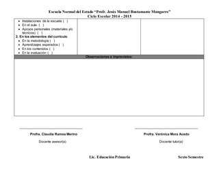 Escuela Normal del Estado “Profr. Jesús Manuel Bustamante Mungarro”
Ciclo Escolar 2014 - 2015
Lic. Educación Primaria Sexto Semestre
 Instalaciones de la escuela ( )
 En el aula ( )
 Apoyos personales (materiales y/o
técnicos) ( )
2. En los elementos del currículo
 En la metodología ( )
 Aprendizajes esperados ( )
 En los contenidos ( )
 En la evaluación ( )
Observaciones e imprevistos:
______________________________________ ______________________________________
Profra. Claudia Ramos Merino Profra. Verónica Mora Acedo
Docente asesor(a) Docente tutor(a)
 