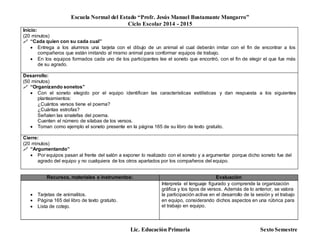 Escuela Normal del Estado “Profr. Jesús Manuel Bustamante Mungarro”
Ciclo Escolar 2014 - 2015
Lic. Educación Primaria Sexto Semestre
Inicio:
(20 minutos)
 “Cada quien con su cada cual”
 Entrega a los alumnos una tarjeta con el dibujo de un animal el cual deberán imitar con el fin de encontrar a los
compañeros que están imitando al mismo animal para conformar equipos de trabajo.
 En los equipos formados cada uno de los participantes lee el soneto que encontró, con el fin de elegir el que fue más
de su agrado.
Desarrollo:
(50 minutos)
 “Organizando sonetos”
 Con el soneto elegido por el equipo identifican las características estilísticas y dan respuesta a los siguientes
planteamientos:
¿Cuántos versos tiene el poema?
¿Cuántas estrofas?
Señalen las sinalefas del poema.
Cuenten el número de silabas de los versos.
 Toman como ejemplo el soneto presente en la página 165 de su libro de texto gratuito.
Cierre:
(20 minutos)
 “Argumentando”
 Por equipos pasan al frente del salón a exponer lo realizado con el soneto y a argumentar porque dicho soneto fue del
agrado del equipo y no cualquiera de los otros apartados por los compañeros del equipo.
Recursos, materiales e instrumentos: Evaluación
 Tarjetas de animalitos.
 Página 165 del libro de texto gratuito.
 Lista de cotejo.
Interpreta el lenguaje figurado y comprende la organización
gráfica y los tipos de versos. Además de lo anterior, se valora
la participación activa en el desarrollo de la sesión y el trabajo
en equipo, considerando dichos aspectos en una rúbrica para
el trabajo en equipo.
 