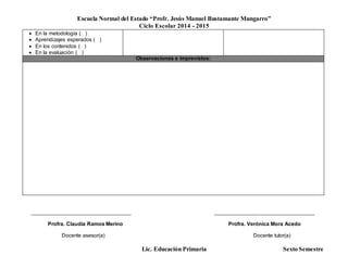 Escuela Normal del Estado “Profr. Jesús Manuel Bustamante Mungarro”
Ciclo Escolar 2014 - 2015
Lic. Educación Primaria Sexto Semestre
 En la metodología ( )
 Aprendizajes esperados ( )
 En los contenidos ( )
 En la evaluación ( )
Observaciones e imprevistos:
______________________________________ ______________________________________
Profra. Claudia Ramos Merino Profra. Verónica Mora Acedo
Docente asesor(a) Docente tutor(a)
 