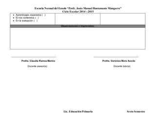 Escuela Normal del Estado “Profr. Jesús Manuel Bustamante Mungarro”
Ciclo Escolar 2014 - 2015
Lic. Educación Primaria Sexto Semestre
 Aprendizajes esperados ( )
 En los contenidos ( )
 En la evaluación ( )
Observaciones e imprevistos:
______________________________________ ______________________________________
Profra. Claudia Ramos Merino Profra. Verónica Mora Acedo
Docente asesor(a) Docente tutor(a)
 