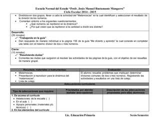 Escuela Normal del Estado “Profr. Jesús Manuel Bustamante Mungarro”
Ciclo Escolar 2014 - 2015
Lic. Educación Primaria Sexto Semestre
 Divididos en dos grupos, llevar a cabo la actividad del “Matamoscas” en la cual identifican y seleccionan el resultado de
la división de los números.
 Comentan entorno a los siguientes cuestionamientos:
 ¿Qué números se repitieron en la dinámica?
 ¿Por qué creen que se repitieron si la cantidad a dividir era distinta?
Desarrollo:
(35 minutos)
 “Trabajando en la guía”
 Dan respuesta de manera individual a la página 156 de la guía “Me divierto y aprendo” la cual consiste en completar
una tabla con el máximo divisor de dos o más números.
Cierre:
(10 minutos)
 “Resolviendo dudas”
 Comentas las dudas que surgieron al resolver las actividades de las páginas de la guía, con el objetivo de ser resueltas
de manera grupal.
Recursos, materiales e instrumentos: Evaluación
 Matamoscas.
 Presentación a reproducir para la dinámica del
“matamoscas”.
 Lista de cotejo.
El alumno resuelve problemas que impliquen determinar
divisores comunes de dos o tres números. Registrando las
actividades y resultados en una lista de cotejo.
Adecuaciones curriculares
Tipo de adecuaciones que requiere:
Prioridades por atender
(señalar área-opcional)
Descripción de las adecuaciones
propuestas para el(la) alumno(a)
1. De acceso al currículo
 Instalaciones de la escuela ( )
 En el aula ( )
 Apoyos personales (materiales y/o
técnicos) ( )
2. En los elementos del currículo
 