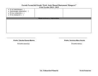 Escuela Normal del Estado “Profr. Jesús Manuel Bustamante Mungarro”
Ciclo Escolar 2014 - 2015
Lic. Educación Primaria Sexto Semestre
 En la metodología ( )
 Aprendizajes esperados ( )
 En los contenidos ( )
 En la evaluación ( )
Observaciones e imprevistos:
______________________________________ ______________________________________
Profra. Claudia Ramos Merino Profra. Verónica Mora Acedo
Docente asesor(a) Docente tutor(a)
 