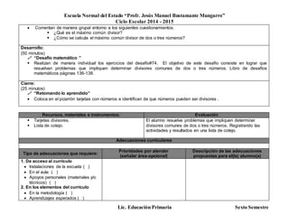 Escuela Normal del Estado “Profr. Jesús Manuel Bustamante Mungarro”
Ciclo Escolar 2014 - 2015
Lic. Educación Primaria Sexto Semestre
 Comentan de manera grupal entorno a los siguientes cuestionamientos:
 ¿Qué es el máximo común divisor?
 ¿Cómo se calcula el máximo común divisor de dos o tres números?
Desarrollo:
(50 minutos)
 “Desafío matemático ”
 Realizan de manera individual los ejercicios del desafío#74. El objetivo de este desafío consiste en lograr que
resuelvan problemas que impliquen determinar divisores comunes de dos o tres números. Libro de desafíos
matemáticos páginas 136-138.
Cierre:
(25 minutos)
 “Retomando lo aprendido”
 Coloca en el pizarrón tarjetas con números e identifican de que números pueden ser divisores .
Recursos, materiales e instrumentos: Evaluación
 Tarjetas divisores.
 Lista de cotejo.
El alumno resuelve problemas que impliquen determinar
divisores comunes de dos o tres números. Registrando las
actividades y resultados en una lista de cotejo.
Adecuaciones curriculares
Tipo de adecuaciones que requiere:
Prioridades por atender
(señalar área-opcional)
Descripción de las adecuaciones
propuestas para el(la) alumno(a)
1. De acceso al currículo
 Instalaciones de la escuela ( )
 En el aula ( )
 Apoyos personales (materiales y/o
técnicos) ( )
2. En los elementos del currículo
 En la metodología ( )
 Aprendizajes esperados ( )
 