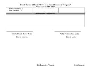 Escuela Normal del Estado “Profr. Jesús Manuel Bustamante Mungarro”
Ciclo Escolar 2014 - 2015
Lic. Educación Primaria Sexto Semestre
 En los contenidos ( )
 En la evaluación ( )
Observaciones e imprevistos:
______________________________________ ______________________________________
Profra. Claudia Ramos Merino Profra. Verónica Mora Acedo
Docente asesor(a) Docente tutor(a)
 