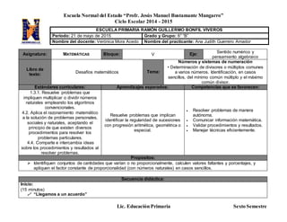 Escuela Normal del Estado “Profr. Jesús Manuel Bustamante Mungarro”
Ciclo Escolar 2014 - 2015
Lic. Educación Primaria Sexto Semestre
Asignatura: MATEMÁTICAS Bloque: V Eje: Sentido numérico y
pensamiento algebraico
Libro de
texto: Desafíos matemáticos Tema:
Números y sistemas de numeración
• Determinación de divisores o múltiplos comunes
a varios números. Identificación, en casos
sencillos, del mínimo común múltiplo y el máximo
común divisor.
Estándares curriculares: Aprendizajes esperados: Competencias que se favorecen:
1.3.1. Resuelve problemas que
impliquen multiplicar o dividir números
naturales empleando los algoritmos
convencionales.
4.2. Aplica el razonamiento matemático
a la solución de problemas personales,
sociales y naturales, aceptando el
principio de que existen diversos
procedimientos para resolver los
problemas particulares.
4.4. Comparte e intercambia ideas
sobre los procedimientos y resultados al
resolver problemas.
Resuelve problemas que implican
identificar la regularidad de sucesiones
con progresión aritmética, geométrica o
especial.
 Resolver problemas de manera
autónoma.
 Comunicar información matemática.
 Validar procedimientos y resultados.
 Manejar técnicas eficientemente.
Propósitos:
 Identifiquen conjuntos de cantidades que varían o no proporcionalmente, calculen valores faltantes y porcentajes, y
apliquen el factor constante de proporcionalidad (con números naturales) en casos sencillos.
Secuencia didáctica:
Inicio:
(15 minutos)
 “Llegamos a un acuerdo”
ESCUELA PRIMARIA RAMÓN GUILLERMO BONFIL VIVEROS
Periodo: 21 de mayo de 2015 Grado y Grupo: 6° “B”
Nombre del docente: Verónica Mora Acedo Nombre del practicante: Ana Judith Guerrero Amador
 