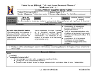 Escuela Normal del Estado “Profr. Jesús Manuel Bustamante Mungarro”
Ciclo Escolar 2014 - 2015
Lic. Educación Primaria Sexto Semestre
Asignatura:
CIENCIAS
NATURALES
Bloque: V Ámbito: Desarrollo humano y cuidado
de la salud
Estándares
curriculares:
2.1. Explica algunas causas que afectan el funcionamiento del cuerpo humano y la importancia de desarrollar
estilos de vida saludables.
Contenido: Aprendizaje esperado: Competencias que se favorecen:
Acciones para promover la salud.
¿Qué puedo hacer para conservar mi
salud, a partir de las acciones que se
llevan a cabo en el lugar donde vivo
para promover la salud de niños y
adolescentes?
Aplica habilidades, actitudes y valores
de la formación científica básica
durante la planeación, el desarrollo, la
comunicación y la evaluación de un
proyecto de su interés en el que integra
contenidos del curso.
 Comprensión de fenómenos y
procesos naturales desde la
perspectiva científica.
 Toma de decisiones informadas para
el cuidado del ambiente y la promoción
de la salud orientadas a la cultura de la
prevención.
 Comprensión de los alcances y
limitaciones de la ciencia y del
desarrollo tecnológico en diversos
contextos.
Propósitos:
 Practiquen hábitos saludables para prevenir enfermedades, accidentes y situaciones de riesgo a partir del conocimiento
de su cuerpo.
Secuencia didáctica:
Inicio:
(10minutos)
 “La salud un tema de todos”
 De manera grupal comentan sobre los siguientes cuestionamientos:
 ¿Qué puedo hacer para conservar mi salud?
 ¿Qué acciones se llevan a cabo en el lugar donde vivo para promover la salud de niños y adolescentes?
ESCUELA PRIMARIA GUILLERMO BONFIL VIVEROS
Periodo: 11 de mayo de 2015 Grado y Grupo: 6° “B”
Nombre del docente: Verónica Mora Acedo Nombre del practicante: Ana Judith Guerrero Amador
 