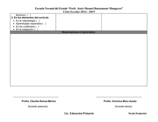 Escuela Normal del Estado “Profr. Jesús Manuel Bustamante Mungarro”
Ciclo Escolar 2014 - 2015
Lic. Educación Primaria Sexto Semestre
técnicos) ( )
2. En los elementos del currículo
 En la metodología ( )
 Aprendizajes esperados ( )
 En los contenidos ( )
 En la evaluación ( )
Observaciones e imprevistos:
______________________________________ ______________________________________
Profra. Claudia Ramos Merino Profra. Verónica Mora Acedo
Docente asesor(a) Docente tutor(a)
 