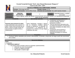 Escuela Normal del Estado “Profr. Jesús Manuel Bustamante Mungarro”
Ciclo Escolar 2014 - 2015
Lic. Educación Primaria Sexto Semestre
Asignatura:
CIENCIAS
NATURALES
Bloque: V Ámbito: Desarrollo humano y cuidado
de la salud
Estándares
curriculares:
2.1. Explica algunas causas que afectan el funcionamiento del cuerpo humano y la importancia de desarrollar
estilos de vida saludables.
Contenido: Aprendizaje esperado: Competencias que se favorecen:
Acciones para promover la salud.
¿Qué puedo hacer para conservar mi
salud, a partir de las acciones que se
llevan a cabo en el lugar donde vivo
para promover la salud de niños y
adolescentes?
Aplica habilidades, actitudes y valores
de la formación científica básica
durante la planeación, el desarrollo, la
comunicación y la evaluación de un
proyecto de su interés en el que integra
contenidos del curso.
 Comprensión de fenómenos y
procesos naturales desde la
perspectiva científica.
 Toma de decisiones informadas para
el cuidado del ambiente y la promoción
de la salud orientadas a la cultura de la
prevención.
 Comprensión de los alcances y
limitaciones de la ciencia y del
desarrollo tecnológico en diversos
contextos.
Propósitos:
 Practiquen hábitos saludables para prevenir enfermedades, accidentes y situaciones de riesgo a partir del conocimiento
de su cuerpo.
Secuencia didáctica:
Inicio:
( 10 minutos)
 “Retomando objetivos”
 De manera grupal comentan sobre los siguientes cuestionamientos:
 ¿Para qué nos sirven los proyectos?
 ¿Cuál es su objetivo principal?
 ¿Nos ayudan a resolver algo?
ESCUELA PRIMARIA GUILLERMO BONFIL VIVEROS
Periodo: 18 de mayo de 2015 Grado y Grupo: 6° “B”
Nombre del docente: Verónica Mora Acedo Nombre del practicante: Ana Judith Guerrero Amador
 