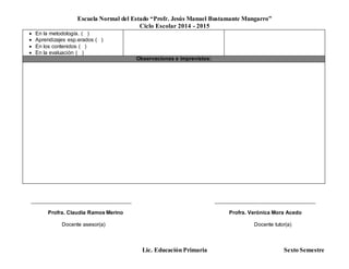 Escuela Normal del Estado “Profr. Jesús Manuel Bustamante Mungarro”
Ciclo Escolar 2014 - 2015
Lic. Educación Primaria Sexto Semestre
 En la metodología. ( )
 Aprendizajes esp.erados ( )
 En los contenidos ( )
 En la evaluación ( )
Observaciones e imprevistos:
______________________________________ ______________________________________
Profra. Claudia Ramos Merino Profra. Verónica Mora Acedo
Docente asesor(a) Docente tutor(a)
 