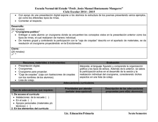 Escuela Normal del Estado “Profr. Jesús Manuel Bustamante Mungarro”
Ciclo Escolar 2014 - 2015
Lic. Educación Primaria Sexto Semestre
 Con apoyo de una presentación digital expone a los alumnos la estructura de los poemas presentando varios ejemplos,
así como los diferentes tipos de rimas.
 Comentar al respecto.
Desarrollo:
(50 minutos)
 “Crucigrama poético”
 Entregar a cada alumno un crucigrama donde se encuentren los conceptos vistos en la presentación anterior como los
tipos de rimas, el cual realizaran de manera individual.
 De manera grupal y controlando la participación con la “caja de crayolas” descrito en el apartado de materiales, se da
resolución al crucigrama proyectándolo en la Enciclomedia.
Cierre:
(20 minutos)
 “
Recursos, materiales e instrumentos: Evaluación
 Presentación digital.
 Crucigramas.
 Crucigrama para proyectar.
 “Caja de crayolas” (caja con ilustraciones de crayolas
con los nombres de los alumnos).
 Lista de cotejo.
Interpreta el lenguaje figurado y comprende la organización
gráfica y los tipos de versos. Además de lo anterior, se valora
la participación activa en el desarrollo de la sesión y la
realización individual del crucigrama, considerando dichos
aspectos en una lista de cotejo.
Adecuaciones curriculares
Tipo de adecuaciones que requiere:
Prioridades por atender
(señalar área-opcional)
Descripción de las adecuaciones
propuestas para el(la) alumno(a)
1. De acceso al currículo
 Instalaciones de la escuela ( )
 En el aula ( )
 Apoyos personales (materiales y/o
técnicos) ( )
2. En los elementos del currículo
 