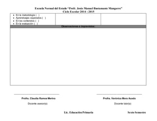 Escuela Normal del Estado “Profr. Jesús Manuel Bustamante Mungarro”
Ciclo Escolar 2014 - 2015
Lic. Educación Primaria Sexto Semestre
 En la metodología ( )
 Aprendizajes esperados ( )
 En los contenidos ( )
 En la evaluación ( )
Observaciones e imprevistos:
______________________________________ ______________________________________
Profra. Claudia Ramos Merino Profra. Verónica Mora Acedo
Docente asesor(a) Docente tutor(a)
 