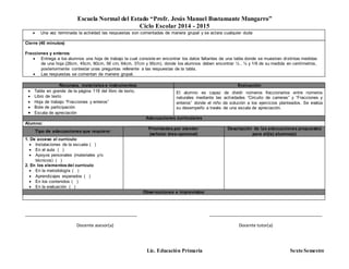 Escuela Normal del Estado “Profr. Jesús Manuel Bustamante Mungarro”
Ciclo Escolar 2014 - 2015
Lic. Educación Primaria Sexto Semestre
Recursos, materiales e instrumentos: Evaluación
 Tabla en grande de la página 118 del libro de texto.
 Libro de texto
 Hoja de trabajo “Fracciones y enteros”
 Bote de participación
 Escala de apreciación
El alumno es capaz de dividir números fraccionarios entre números
naturales mediante las actividades “Circuito de carreras” y “Fracciones y
enteros” donde el niño da solución a los ejercicios planteados. Se evalúa
su desempeño a través de una escala de apreciación.
Adecuaciones curriculares
Alumno:
Tipo de adecuaciones que requiere:
Prioridades por atender
(señalar área-opcional)
Descripción de las adecuaciones propuestas
para el(la) alumno(a)
1. De acceso al currículo
 Instalaciones de la escuela ( )
 En el aula ( )
 Apoyos personales (materiales y/o
técnicos) ( )
2. En los elementosdel currículo
 En la metodología ( )
 Aprendizajes esperados ( )
 En los contenidos ( )
 En la evaluación ( )
Observaciones e imprevistos:
_______________________________________________ _______________________________________________
Docente asesor(a) Docente tutor(a)
 Una vez terminada la actividad las respuestas son comentadas de manera grupal y se aclara cualquier duda
Cierre (40 minutos)
Fracciones y enteros:
 Entrega a los alumnos una hoja de trabajo la cual consiste en encontrar los datos faltantes de una tabla donde se muestran distintas medidas
de una hoja (26cm, 45cm, 80cm, 56 cm, 64cm, 37cm y 90cm), donde los alumnos deben encontrar ½ , ¼ y 1/8 de su medida en centímetros,
posteriormente contestar unas preguntas referente a las respuestas de la tabla.
 Las respuestas se comentan de manera grupal.
 