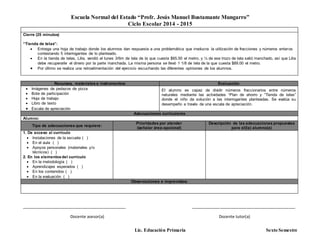 Escuela Normal del Estado “Profr. Jesús Manuel Bustamante Mungarro”
Ciclo Escolar 2014 - 2015
Lic. Educación Primaria Sexto Semestre
Cierre (25 minutos)
“Tienda de telas”:
 Entrega una hoja de trabajo donde los alumnos dan respuesta a una problemática que involucra la utilización de fracciones y números enteros
contestando 5 interrogantes de lo planteado.
 En la tienda de telas, Lilia, vendió el lunes 3/6m de tela de la que cuesta $65.50 el metro, y ¼ de ese trozo de tela salió manchado, así que Lilia
debe recuperarle el dinero por la parte manchada. La misma persona se llevó 1 1/8 de tela de la que cuesta $89.00 el metro.
 Por último se realiza una retroalimentación del ejercicio escuchando las diferentes opiniones de los alumnos.
Recursos, materiales e instrumentos: Evaluación
 Imágenes de pedazos de pizza
 Bote de participación
 Hoja de trabajo
 Libro de texto
 Escala de apreciación
El alumno es capaz de dividir números fraccionarios entre números
naturales mediante las actividades “Plan de ahorro y “Tienda de telas”
donde el niño da solución a las interrogantes planteadas. Se evalúa su
desempeño a través de una escala de apreciación.
Adecuaciones curriculares
Alumno:
Tipo de adecuaciones que requiere:
Prioridades por atender
(señalar área-opcional)
Descripción de las adecuaciones propuestas
para el(la) alumno(a)
1. De acceso al currículo
 Instalaciones de la escuela ( )
 En el aula ( )
 Apoyos personales (materiales y/o
técnicos) ( )
2. En los elementosdel currículo
 En la metodología ( )
 Aprendizajes esperados ( )
 En los contenidos ( )
 En la evaluación ( )
Observaciones e imprevistos:
_______________________________________________ _______________________________________________
Docente asesor(a) Docente tutor(a)
 