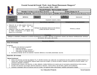 Escuela Normal del Estado “Profr. Jesús Manuel Bustamante Mungarro”
Ciclo Escolar 2014 - 2015
Lic. Educación Primaria Sexto Semestre
Asignatura: ARTÍSTICA Bloque: IV
Eje de
enseñanza:
Apreciación
Lenguaje
artístico:
Expresión corporal y danza.
Contenidos: Aprendizajes esperados: Competencias que se favorecen:
 Selección de un baile popular mexicano o
latinoamericano a partir de sus
características.
 Indagación sobre los bailes populares que
se bailan actualmente o en alguna otra
época en su comunidad.
Distinguir los elementos básicos de las danzas
y bailes del folclore mexicano.
Artística y cultural.
Propósitos:
Edifiquen su identidad y fortalezcan su sentido de pertenencia a un grupo, valorando el patrimonio cultural y las diversas manifestaciones artísticas
del entorno, de su país y del mundo.
Secuencia Didáctica:
Inicio: (10 minutos)
Lo que se.
 Pregunta a los alumnos lo siguiente?
 ¿Qué es la danza?
 ¿Qué tipos de danza conoces?
 ¿Recuerdas los bailes folclóricos?
 Se retoma el festival del 20 de noviembre haciendo referencia a los bailes presentados ese día.
Desarrollo: (25 minutos)
“Bailes Folclóricos”
 Indica a los alumnos que lean las páginas 70 y 71 del libro de texto, las cuales dan una explicación de cómo surgieron los bailes folclóricos en
nuestro país, también se ejemplifican algunos bailes típicos de la región. La lectura se realiza mediante la dinámica de “lectura robada” y se
comenta lo abordado al finalizar.
 Posteriormente muestra a los alumnos un video referente a bailes folclóricos de nuestro país el cual explica características de los mismos.
 Se pide a los alumnos que pongan atención especial en: vestuario, música (ritmo), tipo de baile y género de los bailarines.
 Comenta lo abordado tanto en la lectura como en el video, los aspectos antes mencionados mediante participación dirigida.
Escuela Primaria: “NOÉ PALOMARES NAVARRO”
Periodo: 9 de Marzo al 20 de Marzo del 2015 Grado y Grupo: 6to “B”
Nombre del docente: Martín Enrique Ruvalcaba Aguirre Nombre del practicante: María Fernanda Moroyoqui Arce
 