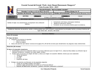 Escuela Normal del Estado “Profr. Jesús Manuel Bustamante Mungarro”
Ciclo Escolar 2014 - 2015
Lic. Educación Primaria Sexto Semestre
Asignatura: HISTORIA Bloque: lV Ámbito: Cultural
Contenido:: El Islam y la expansión musulmana
Aprendizaje esperado: Competencias que se favorecen:
• Señala el origen, las características y la expansión de la civilización
Islámica.
 Comprensión del tiempo y del espacio históricos
 Manejo de información histórica.
 Formación de una conciencia histórica para la convivencia.
Propósito:
Establezcan relaciones de secuencia, cambio y multicausalidad para ubicar temporal y espacialmente los principales hechos y procesos históricos del
lugar donde viven, del país y del mundo.
Secuencia Didáctica:
Inicio (15 minutos)
El origen del Islam.
 Cuestiona a los alumnos lo siguiente:
 ¿Qué es el Islam?
 ¿Cómo se originó?
 Indica a los alumnos que realicen la lectura de la página 94 y 95 del libro de texto para retroalimentar las preguntas vistas anteriormente.
Desarrollo (20 minutos)
El islam y la expansión musulmana.
 Contextualiza como era la civilización árabe en sus inicios. Menciona que en el siglo VII d.C., todas las tribus árabes se unificarían bajo el
liderazgo de Mahoma, al adoptar una nueva religión: el Islam.
 Explica cómo se da inicio a la religión del Islam y coloca una imagen en el pizarrón referente al tema que se va explicando:
 “Noche del destino”
 “La Hegía”
 El Corán.
 Expansión del Islam.
 Entrega a los alumnos una fotocopia con las siguientes preguntas:
 ¿Quién fue el profeta fundador de El Islam?
 ¿Cuántos siglos permanecieron los árabes en la Península Ibérica?
 Después del fallecimiento de Mahoma, ¿quiénes continuaron predicando su doctrina?
Escuela Primaria: “NOÉ PALOMARES NAVARRO”
Periodo: 9 de Marzo al 20 de Marzo del 2015 Grado y Grupo: 6to “B”
Nombre del docente: Martín Enrique Ruvalcaba Aguirre Nombre del practicante: María Fernanda Moroyoqui Arce
 