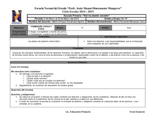 Escuela Normal del Estado “Profr. Jesús Manuel Bustamante Mungarro”
Ciclo Escolar 2014 - 2015
Lic. Educación Primaria Sexto Semestre
Asignatura:
FORMACIÓN CÍVICA Y
ÉTICA
Bloque: lV Ámbito: Aula
Competencias
cívicas y éticas:
 Apego a la legalidad y sentido de justicia.
 Comprensión y aprecio por la democracia.
Contenidos:  Aprendizajes esperados:
Los pilares del gobierno democrático  Ejerce los derechos y las responsabilidades que le corresponde
como integrante de una colectividad.
Propósitos:
Conozcan los principios fundamentales de los derechos humanos, los valores para la democracia y el respeto a las leyes para favorecer su capacidad
de formular juicios éticos, así como la toma de decisiones y la participación responsable a partir de la reflexión y del análisis crítico de su persona y del
mundo en que viven.
Secuencia Didáctica:
Inicio (15 minutos)
Mis derechos como ciudadano:
 Se interroga a los alumnos lo siguiente:
 ¿Qué es para ti un derecho?
 ¿Dónde están escritos?
 ¿Quién cuida que se cumplan tus derechos?
 ¿Qué ocurre cuando las normas para convivir no son respetadas
 Seguidamente se comentan las respuestas de manera grupal.
Desarrollo (20 minutos)
Derechos y obligaciones:
 Se coloca en el pizarrón 2 láminas las cuales contienen los derechos y obligaciones de los ciudadanos. Después de ello se hace una
discusión sobre el cumplimiento de los mismos en la vida cotidiana y cuáles son sus diferencias.
 A modo de conclusión se escribe en el pizarrón el concepto de derecho y obligación tomando en cuenta las ideas de los alumnos, y son
anotadas en su cuaderno.
Escuela Primaria: “NOÉ PALOMARES NAVARRO”
Periodo: 9 de Marzo al 20 de Marzo del 2015 Grado y Grupo: 6to “B”
Nombre del docente: Martín Enrique Ruvalcaba Aguirre Nombre del practicante: María Fernanda Moroyoqui Arce
 