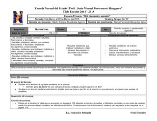 Escuela Normal del Estado “Profr. Jesús Manuel Bustamante Mungarro”
Ciclo Escolar 2014 - 2015
Lic. Educación Primaria Sexto Semestre
Asignatura: MATEMÁTICAS Bloque: lV Eje:
Sentido numérico y pensamiento
algebraico
Libro de texto: 118 y 119 Tema: Circuito de carreras
Estándares curriculares: Aprendizajes esperados: Competencias que se favorecen:
-Lee, escribe y compara números naturales,
fraccionarios y decimales.
-Resuelve problemas aditivos con números
fraccionarios o decimales, empleando
los algoritmos convencionales
-Resuelve problemas que impliquen multiplicar o
dividir números naturales empleando
los algoritmos convencionales.
-Resuelve problemas que impliquen multiplicar o
dividir números fraccionarios
o decimales entre números naturales, utilizando
los algoritmos convencionales.
Resuelve problemas que
implican multiplicar o dividir
números fraccionarios o
decimales con números
naturales.
- Resolver problemas de manera
autónoma
- Comunicar información matemática
- Validar procedimientos y resultados
- Manejar técnicas eficientemente
Propósitos:
Utilicen el cálculo mental, la estimación de resultados o las operaciones escritas con números naturales, así como la suma y resta con números fraccionarios y
decimales para resolver problemas aditivos y multiplicativos.
Escuela Primaria: “NOÉ PALOMARES NAVARRO”
Periodo: 9 de Marzo al 20 de Marzo del 2015 Grado y Grupo: 6to “B”
Nombre del docente: Martín Enrique Ruvalcaba Aguirre Nombre del practicante: María Fernanda Moroyoqui Arce
Secuencia Didáctica:
Inicio (20 minutos)
El salario de Germán:
 Plantea a los alumnos el siguiente problema en el pizarrón:
 Germán gana $2,350.92 en una semana de lunes a sábado ¿Cuánto gana en un día?
 Se elige a un alumno mediante participación dirigida para que pase a escribir en el pizarrón su procedimiento empleado para resolver el
problema.
Desarrollo (40 minutos)
Circuito de carreras:
 Coloca en el pizarrón la tabla que se encuentra en la página 118 referente al número de vueltas y kilómetros recorridos en una pista de carreras
donde los alumnos deben completar los kilómetros recorridos. Posteriormente con la información obtenida dar respuesta a las preguntas de la
página 119.
 